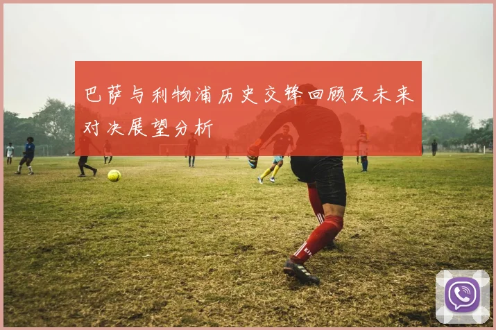 巴萨与利物浦历史交锋回顾及未来对决展望分析