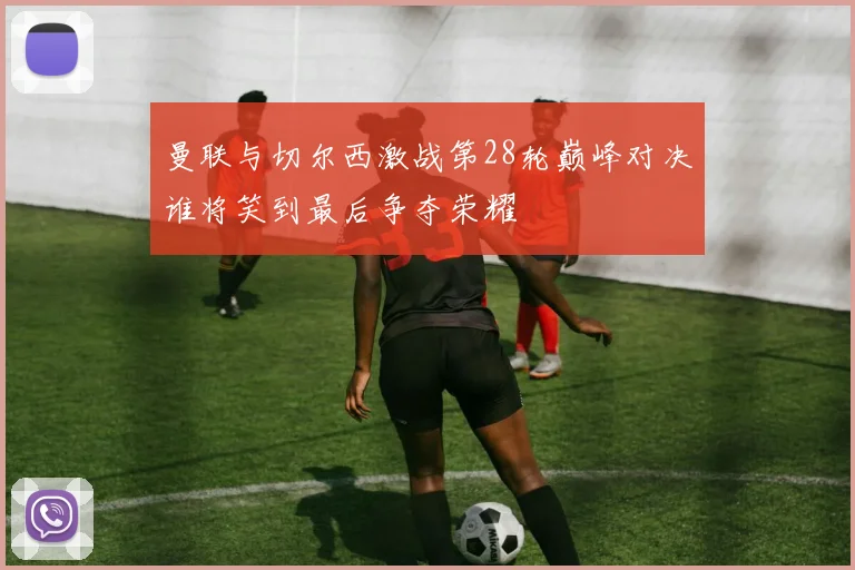 曼联与切尔西激战第28轮巅峰对决谁将笑到最后争夺荣耀