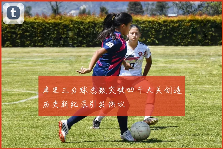 库里三分球总数突破四千大关创造历史新纪录引发热议