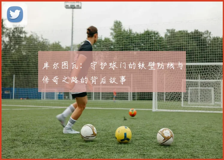 库尔图瓦：守护球门的铁壁防线与传奇之路的背后故事