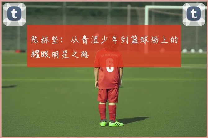陈林坚：从青涩少年到篮球场上的耀眼明星之路