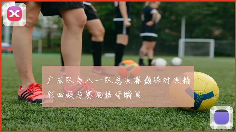 广东队与八一队总决赛巅峰对决精彩回顾与赛场传奇瞬间