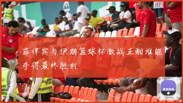 菲律宾与伊朗篮球杯激战正酣谁能夺得最终胜利