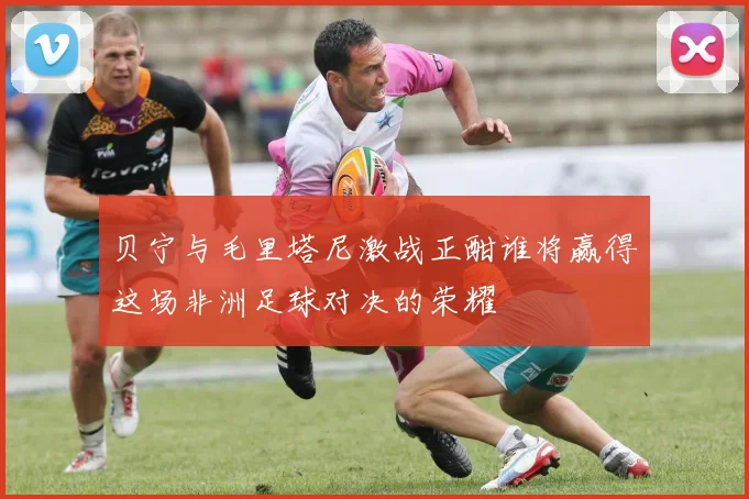 贝宁与毛里塔尼激战正酣谁将赢得这场非洲足球对决的荣耀