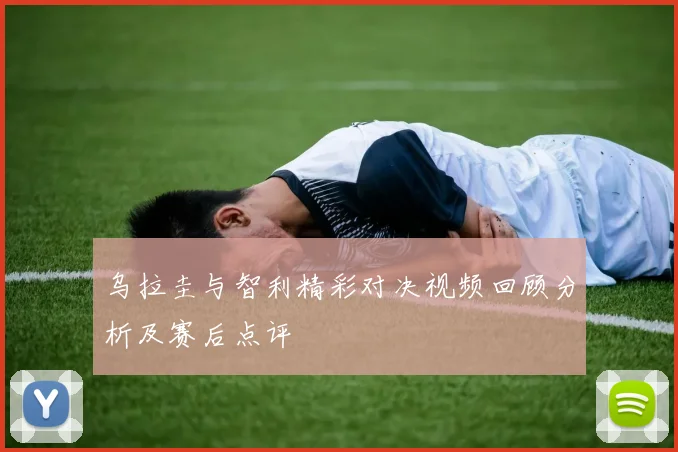 乌拉圭与智利精彩对决视频回顾分析及赛后点评