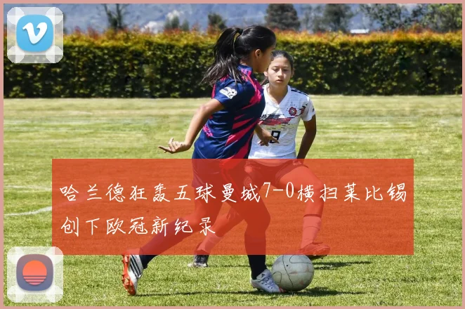 哈兰德狂轰五球曼城7-0横扫莱比锡创下欧冠新纪录