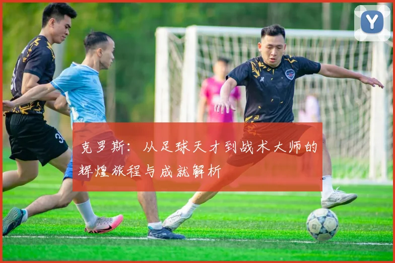 克罗斯：从足球天才到战术大师的辉煌旅程与成就解析