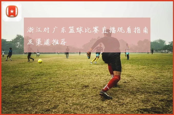 浙江对广东篮球比赛直播观看指南及渠道推荐
