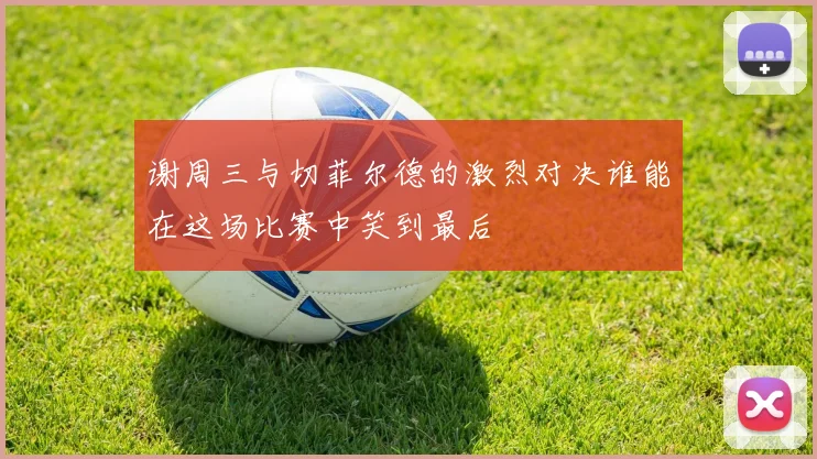 谢周三与切菲尔德的激烈对决谁能在这场比赛中笑到最后