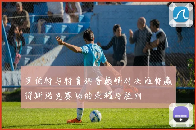 罗伯特与特鲁姆普巅峰对决谁将赢得斯诺克赛场的荣耀与胜利
