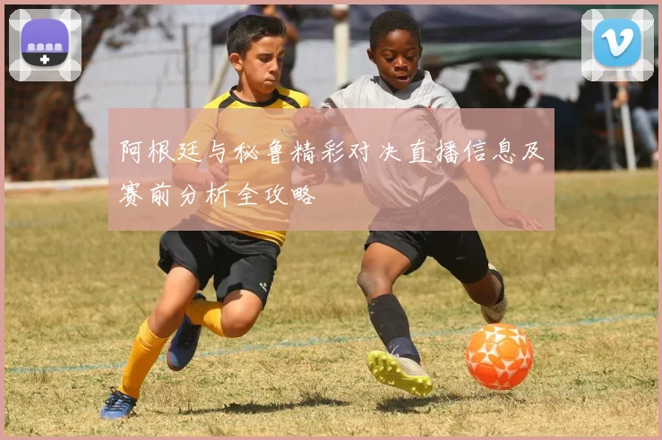 阿根廷与秘鲁精彩对决直播信息及赛前分析全攻略