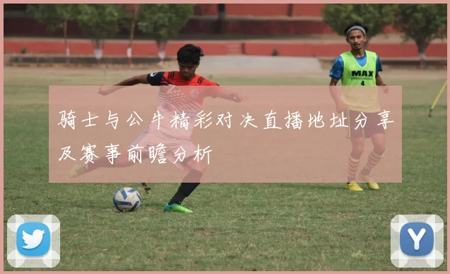 骑士与公牛精彩对决直播地址分享及赛事前瞻分析