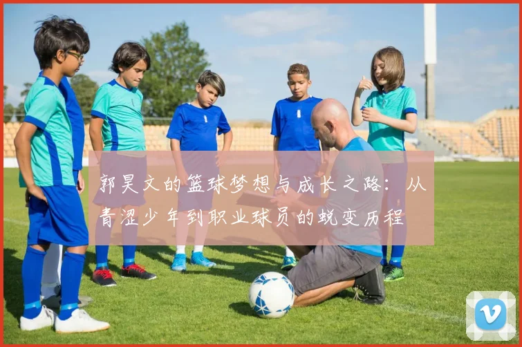 郭昊文的篮球梦想与成长之路：从青涩少年到职业球员的蜕变历程