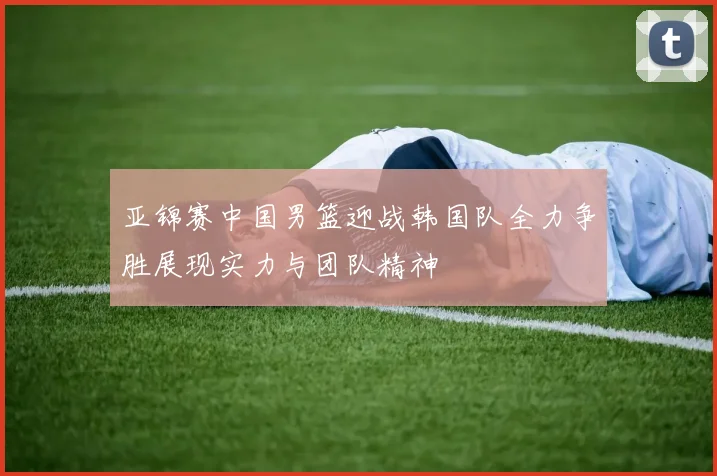 亚锦赛中国男篮迎战韩国队全力争胜展现实力与团队精神