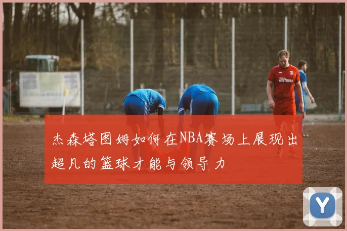 杰森塔图姆如何在NBA赛场上展现出超凡的篮球才能与领导力