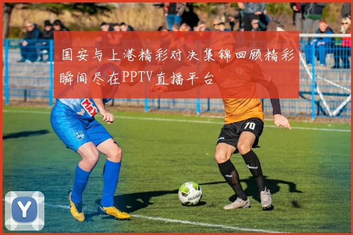 国安与上港精彩对决集锦回顾精彩瞬间尽在PPTV直播平台