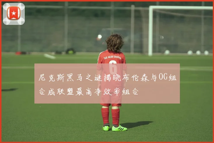 尼克斯黑马之谜揭晓布伦森与OG组合成联盟最高净效率组合