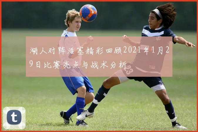 湖人对阵活塞精彩回顾2021年1月29日比赛亮点与战术分析