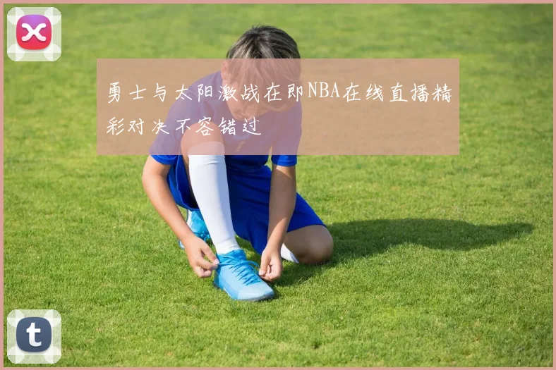 勇士与太阳激战在即NBA在线直播精彩对决不容错过