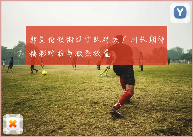 郭艾伦领衔辽宁队对决广州队期待精彩对抗与激烈较量