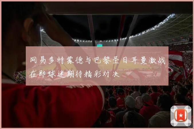 网易多特蒙德与巴黎圣日耳曼激战在即球迷期待精彩对决