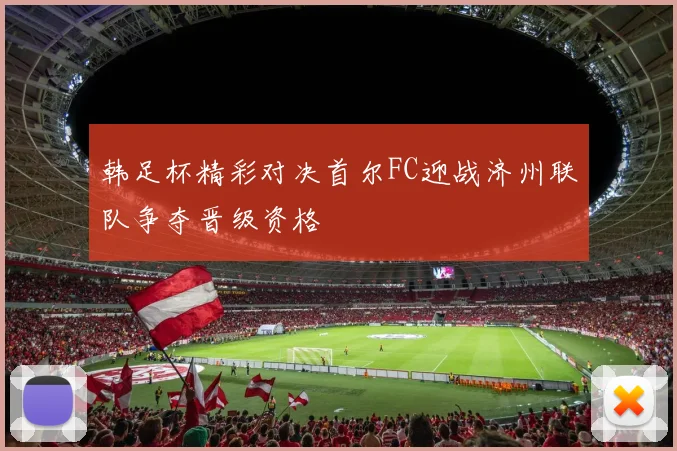 韩足杯精彩对决首尔FC迎战济州联队争夺晋级资格