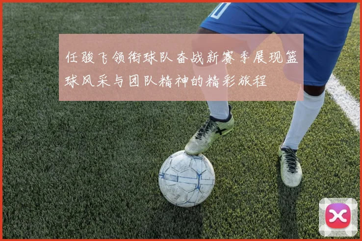 任骏飞领衔球队奋战新赛季展现篮球风采与团队精神的精彩旅程