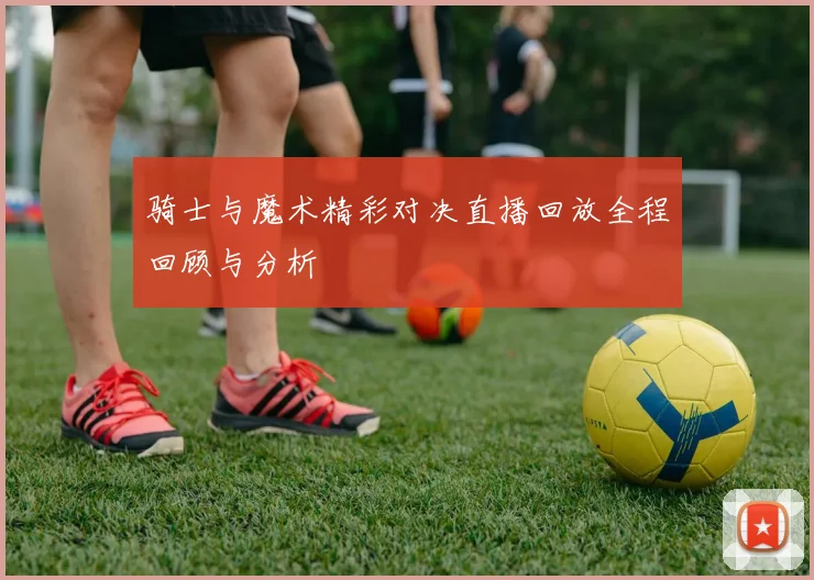 骑士与魔术精彩对决直播回放全程回顾与分析